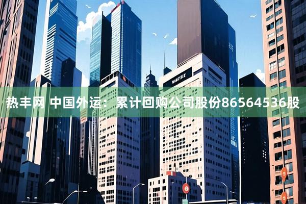 热丰网 中国外运：累计回购公司股份86564536股