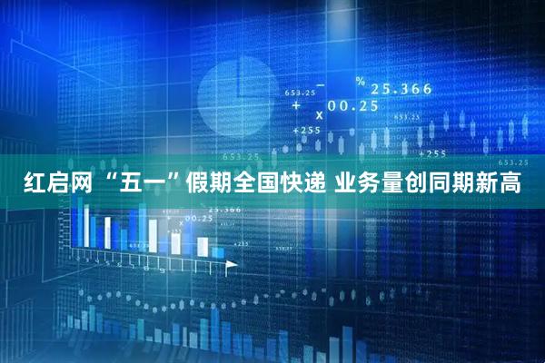 红启网 “五一”假期全国快递 业务量创同期新高