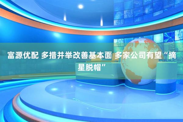 富源优配 多措并举改善基本面 多家公司有望“摘星脱帽”