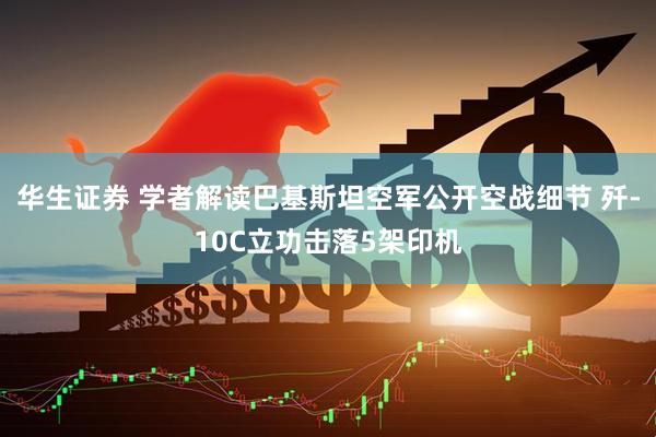 华生证券 学者解读巴基斯坦空军公开空战细节 歼-10C立功击落5架印机