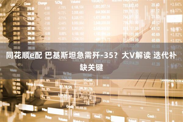 同花顺e配 巴基斯坦急需歼-35？大V解读 迭代补缺关键