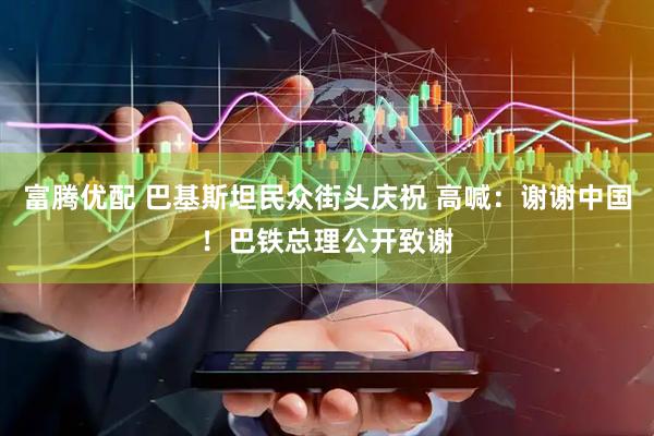 富腾优配 巴基斯坦民众街头庆祝 高喊：谢谢中国！巴铁总理公开致谢