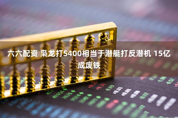 六六配资 枭龙打S400相当于潜艇打反潜机 15亿成废铁