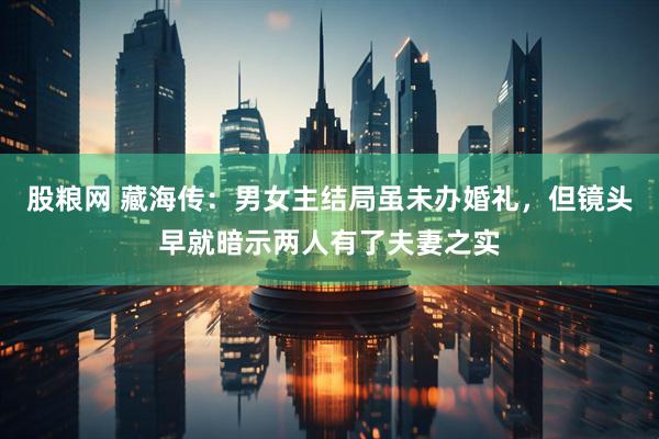 股粮网 藏海传：男女主结局虽未办婚礼，但镜头早就暗示两人有了夫妻之实