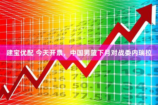 建宝优配 今天开票，中国男篮下月对战委内瑞拉