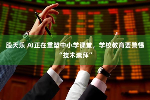 股天乐 AI正在重塑中小学课堂，学校教育要警惕“技术崇拜”