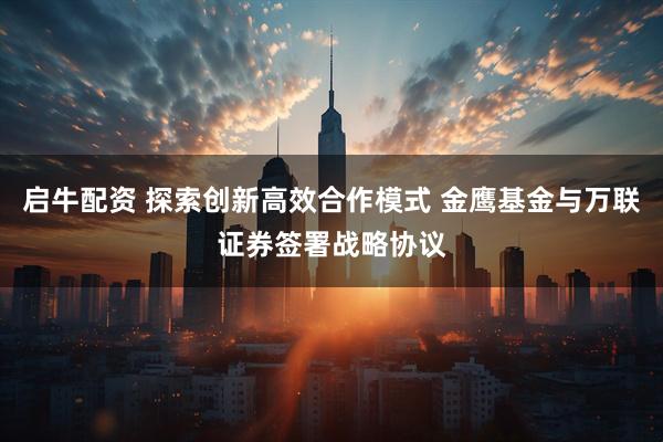 启牛配资 探索创新高效合作模式 金鹰基金与万联证券签署战略协议