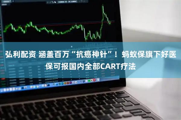 弘利配资 涵盖百万“抗癌神针”！蚂蚁保旗下好医保可报国内全部CART疗法