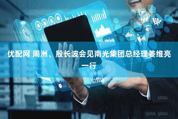 优配网 周洲、殷长波会见南光集团总经理姜维亮一行