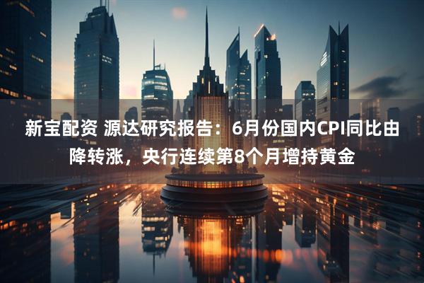 新宝配资 源达研究报告：6月份国内CPI同比由降转涨，央行连续第8个月增持黄金