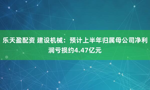 乐天盈配资 建设机械：预计上半年归属母公司净利润亏损约4.47亿元