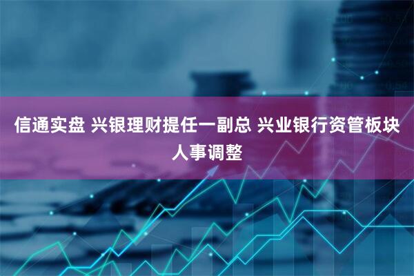 信通实盘 兴银理财提任一副总 兴业银行资管板块人事调整