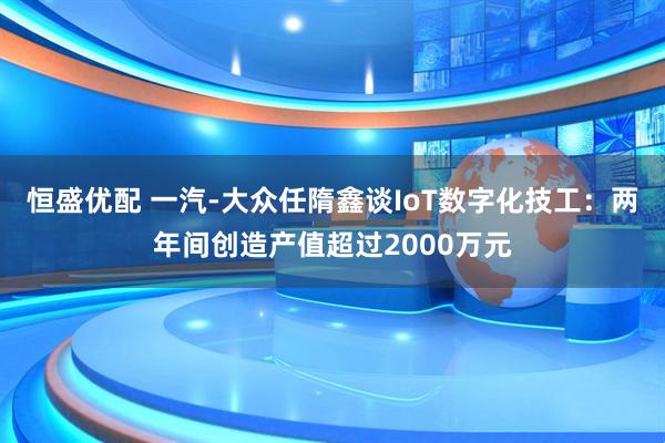 恒盛优配 一汽-大众任隋鑫谈IoT数字化技工：两年间创造产值超过2000万元