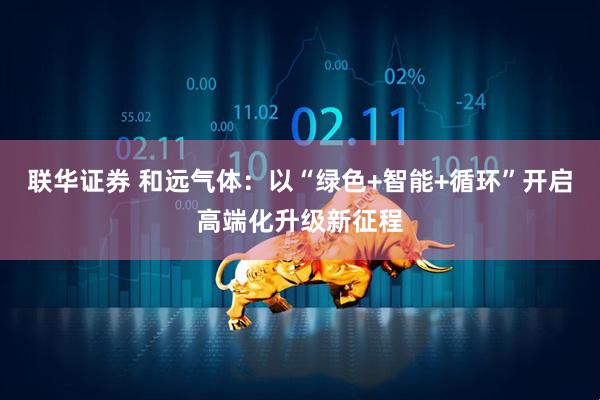 联华证券 和远气体：以“绿色+智能+循环”开启高端化升级新征程