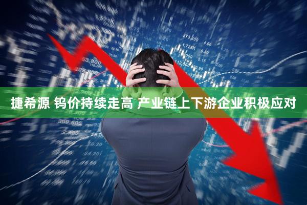 捷希源 钨价持续走高 产业链上下游企业积极应对