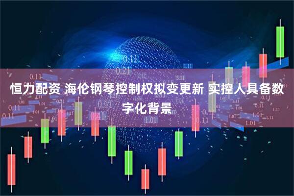 恒力配资 海伦钢琴控制权拟变更新 实控人具备数字化背景