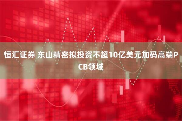 恒汇证券 东山精密拟投资不超10亿美元加码高端PCB领域