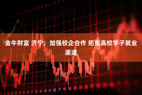 金牛财富 济宁：加强校企合作 拓宽高校学子就业渠道