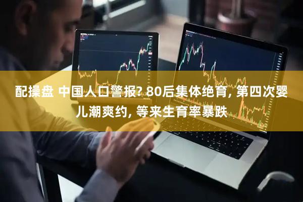 配操盘 中国人口警报? 80后集体绝育, 第四次婴儿潮爽约, 等来生育率暴跌