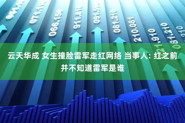 云天华成 女生撞脸雷军走红网络 当事人: 红之前并不知道雷军是谁