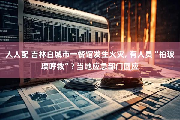 人人配 吉林白城市一餐馆发生火灾, 有人员“拍玻璃呼救”? 当地应急部门回应