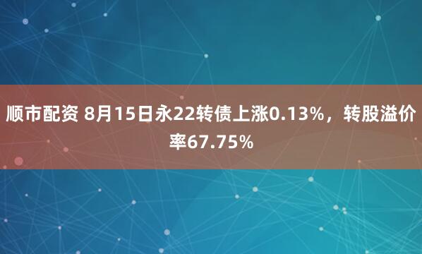 顺市配资 8月15日永22转债上涨0.13%，转股溢价率67.75%