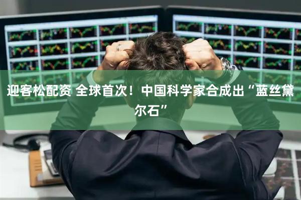 迎客松配资 全球首次！中国科学家合成出“蓝丝黛尔石”