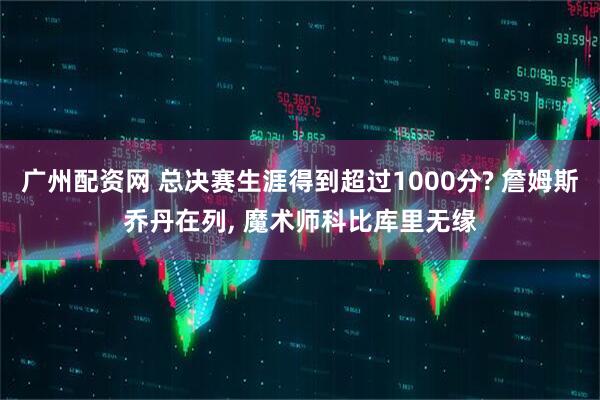广州配资网 总决赛生涯得到超过1000分? 詹姆斯乔丹在列, 魔术师科比库里无缘