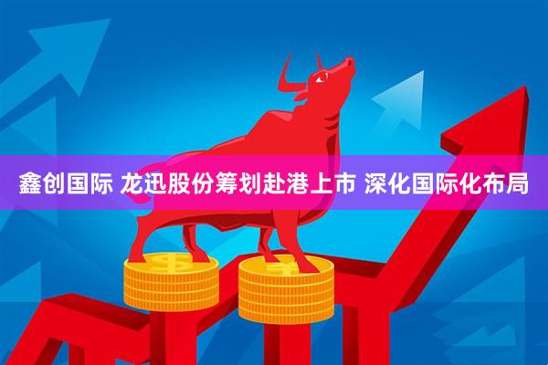 鑫创国际 龙迅股份筹划赴港上市 深化国际化布局
