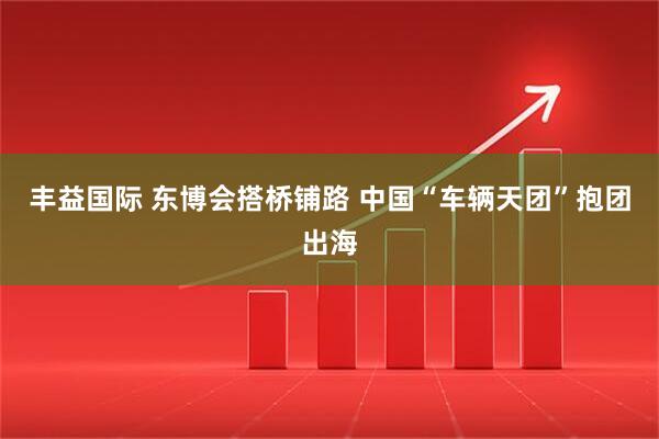 丰益国际 东博会搭桥铺路 中国“车辆天团”抱团出海