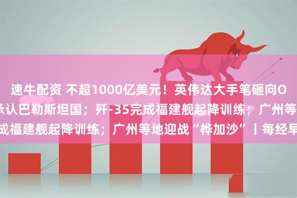 速牛配资 不超1000亿美元！英伟达大手笔砸向OpenAI；五常仅美国未承认巴勒斯坦国；歼-35完成福建舰起降训练；广州等地迎战“桦加沙”丨每经早参
