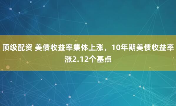 顶级配资 美债收益率集体上涨，10年期美债收益率涨2.12个基点