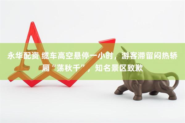 永华配资 缆车高空悬停一小时，游客滞留闷热轿厢“荡秋千”，知名景区致歉