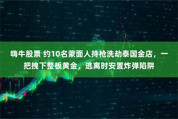 嗨牛股票 约10名蒙面人持枪洗劫泰国金店，一把拽下整板黄金，逃离时安置炸弹陷阱