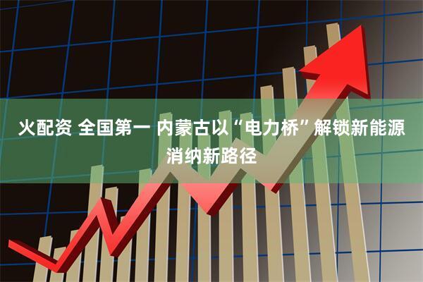 火配资 全国第一 内蒙古以“电力桥”解锁新能源消纳新路径