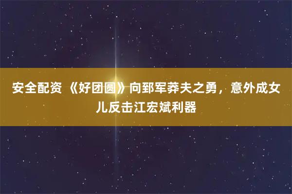 安全配资 《好团圆》向郅军莽夫之勇，意外成女儿反击江宏斌利器