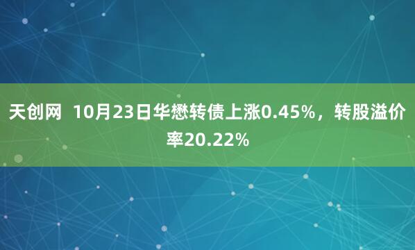 天创网  10月23日华懋转债上涨0.45%，转股溢价率20.22%