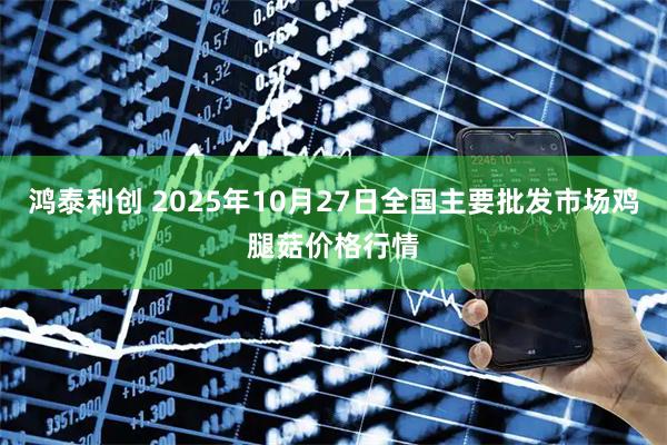 鸿泰利创 2025年10月27日全国主要批发市场鸡腿菇价格行情