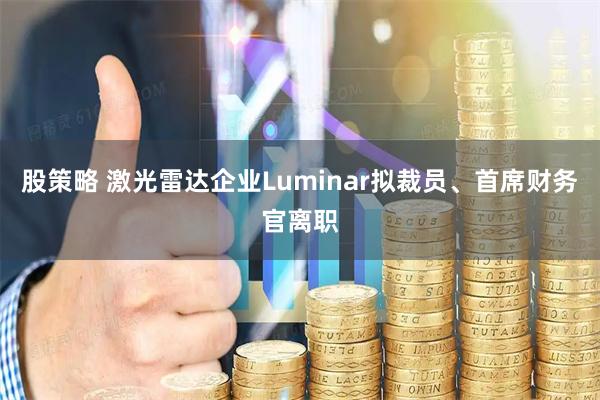 股策略 激光雷达企业Luminar拟裁员、首席财务官离职