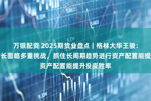 万银配资 2025期货业盘点｜格林大华王骏：全球经济增长面临多重挑战，抓住长周期趋势进行资产配置能提升投资胜率