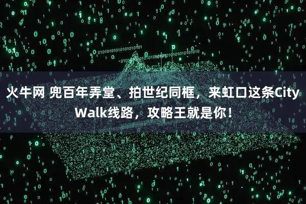 火牛网 兜百年弄堂、拍世纪同框，来虹口这条CityWalk线路，攻略王就是你！