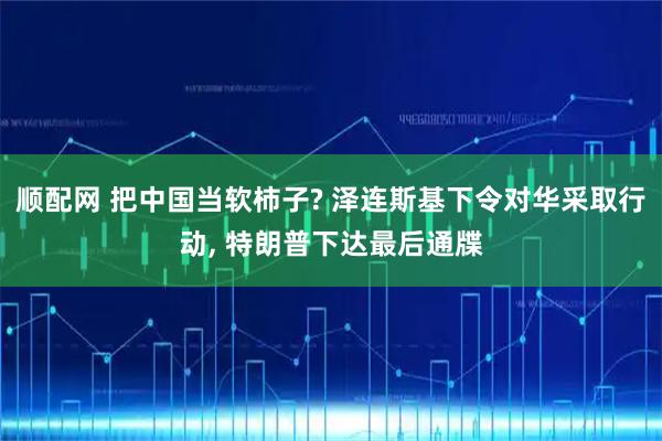 顺配网 把中国当软柿子? 泽连斯基下令对华采取行动, 特朗普下达最后通牒