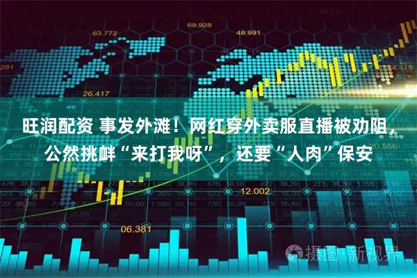 旺润配资 事发外滩！网红穿外卖服直播被劝阻，公然挑衅“来打我呀”，还要“人肉”保安