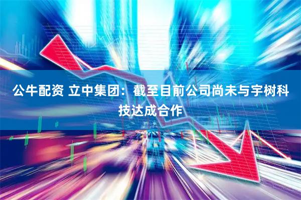 公牛配资 立中集团：截至目前公司尚未与宇树科技达成合作