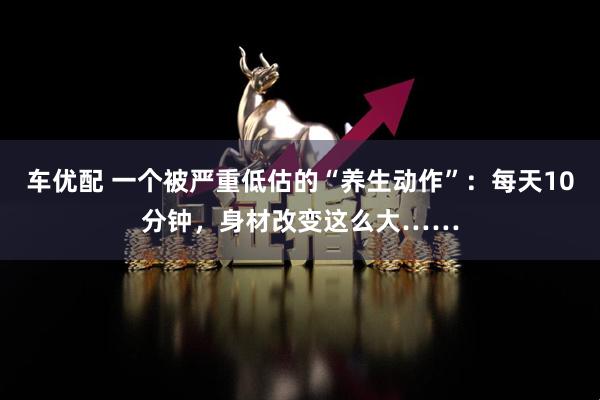 车优配 一个被严重低估的“养生动作”:每天10分钟,身材改变这么大……