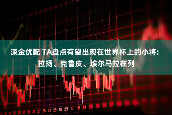 深金优配 TA盘点有望出现在世界杯上的小将: 拉扬、克鲁皮、埃尔马拉在列