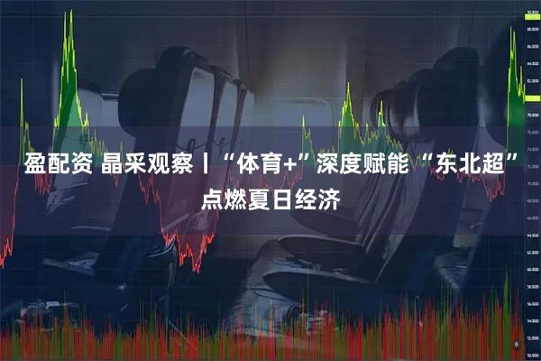盈配资 晶采观察丨“体育+”深度赋能 “东北超”点燃夏日经济