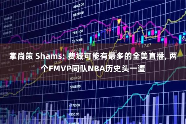 掌尚策 Shams: 费城可能有最多的全美直播, 两个FMVP同队NBA历史头一遭