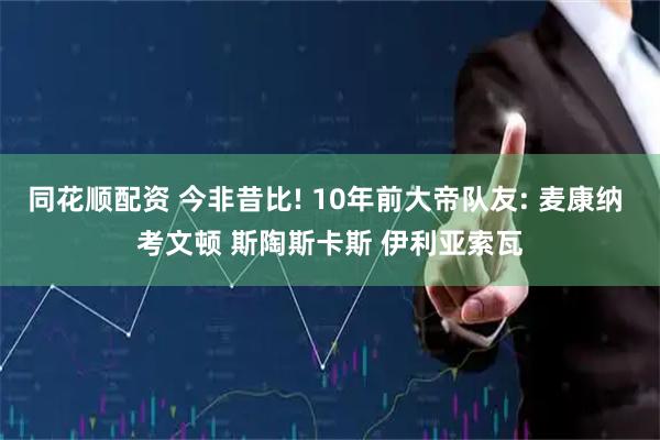 同花顺配资 今非昔比! 10年前大帝队友: 麦康纳 考文顿 斯陶斯卡斯 伊利亚索瓦