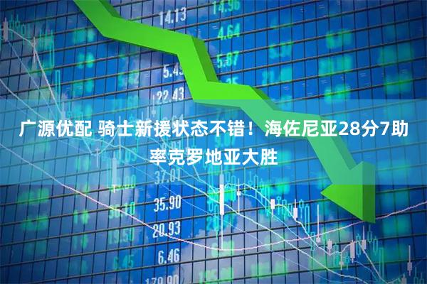 广源优配 骑士新援状态不错！海佐尼亚28分7助率克罗地亚大胜